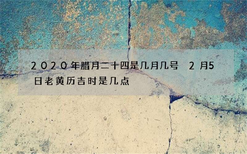 2020年腊月二十四是几月几号 2月5日老黄历吉时是几点